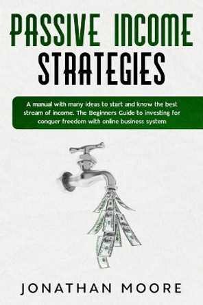 Passive income strategies: A manual with many ideas to start and know the best stream of income. The Beginners Guide to investing for conquer freedom with online business system by Jonathan Moore 9781706669913