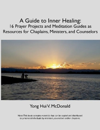 A Guide to Inner Healing: 16 Prayer Projects and Meditation as Resources for Chaplains, Ministers, and Counselors by Chaplain Yong Hui V McDonald 9781717130969