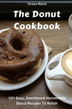 The Donut Cookbook: 101 Easy, Sweetened Homemade Donut Recipes to Relish by Teresa Moore 9781718109568