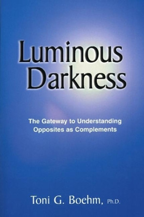Luminous Darkness: The Gateway to Understanding Opposites as Complements by Toni G Boehm 9781719816151