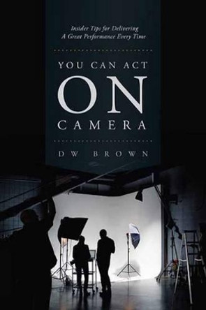 You Can Act on Camera: Insider Tips for Delivering a Great Performance Every Time by D. W. Brown 9781615932337