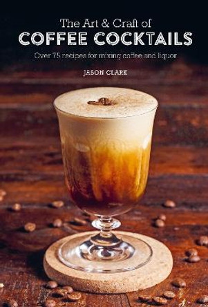 The Art & Craft of Coffee Cocktails: Over 75 Recipes for Mixing Coffee and Liquor by Jason Clark