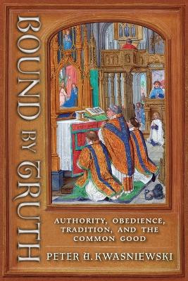 Bound by Truth: Authority, Obedience, Tradition, and the Common Good by Peter A Kwasniewski 9781621389620
