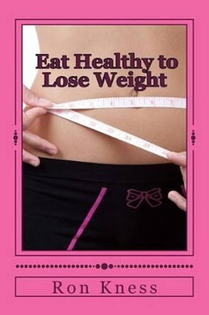 Eat Healthy to Lose Weight!: You Can Eat Yourself Thin Without Traditional Dieting And Not Feel You Are Starving Yourself by Ron Kness 9781500916961