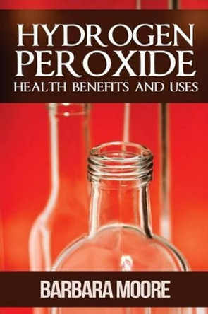 Hydrogen Peroxide Health Benefits and Uses by Barbara Moore 9781490532165