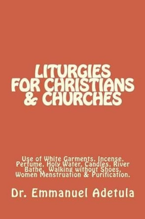 Liturgies for Christians & Churches: Use of White Garments, Incense, Perfume, Holy Water, Candles, River Bathe, Walking without Shoes and Sexual Abstinence during Menstruation by Emmanuel Oluwole Adetula 9781482773248