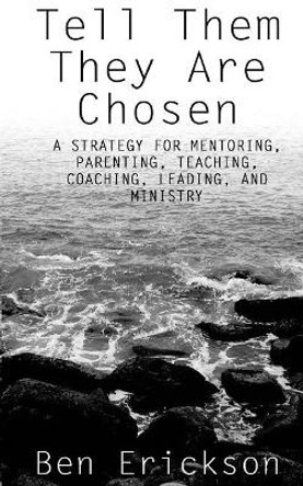 Tell Them They Are Chosen: A strategy for mentoring, parenting, teaching, coaching, leading, and ministry by Ben Erickson 9781503336339