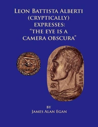 Leon Battista Alberti (Cryptically) Expresses: &quot;The Eye is a Camera Obscura&quot; by James Alan Egan 9781495391545