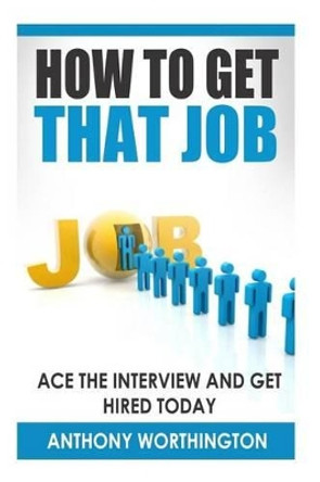 How to Get that Job: Ace the Interview and Get Hired Today by Anthony Worthington 9781505924213