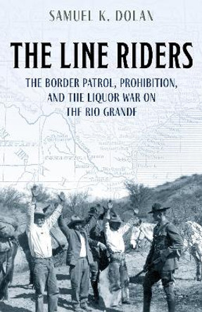 The Line Riders: The Border Patrol, Prohibition, and the Liquor War on the Rio Grande by Samuel K. Dolan