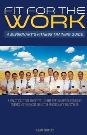 Fit For The Work: A Missionary's Fitness Training Guide by Adam Olson Shipley 9781499706147