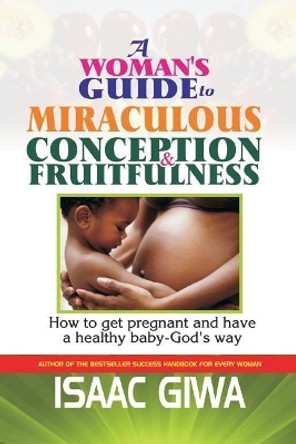 A Woman?s Guide to Miraculous Conception and Fruitfulness: How to Get Pregnant and Have a Healthy Baby -God's Way by Isaac Giwa 9781548099237