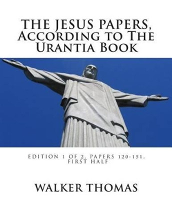 The Jesus Papers, According to The Urantia Book: Edition 1 OF 2, Papers 120-151, Pages 1-585 by Walker Thomas 9781482622140