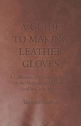 A Guide to Making Leather Gloves - A Collection of Historical Articles on the Methods and Materials Used in Glove Making by Various 9781447424949