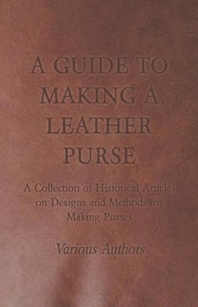 A Guide to Making a Leather Purse - A Collection of Historical Articles on Designs and Methods for Making Purses by Various 9781447425106