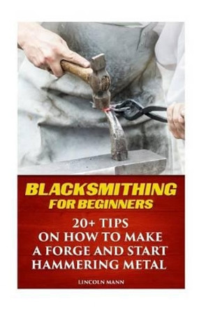 Blacksmithing For Beginners: 20+ Tips On How to Make A Forge And Start Hammering Metal by Lincoln Mann 9781542300216