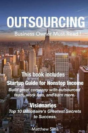 Outsourcing: Business Owner Must Read! 2 Manuscripts - Startup Guide for Nonstop Income, Visionaries: Top 10 Billionaire's Greatest Secrets to Success by Matthew Sims 9781533519795