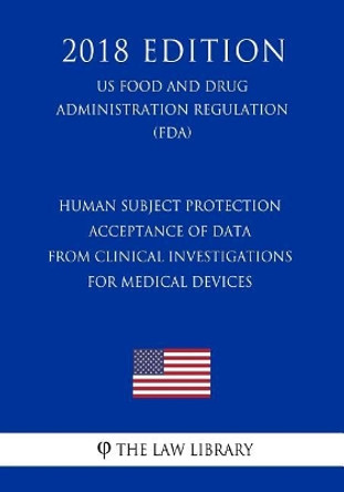 Human Subject Protection - Acceptance of Data from Clinical Investigations for Medical Devices (Us Food and Drug Administration Regulation) (Fda) (2018 Edition) by The Law Library 9781727363845