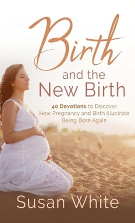 Birth and the New Birth: 40 Devotions to Discover How Pregnancy and Birth Illustrate Being Born Again by Susan M White 9781737701965