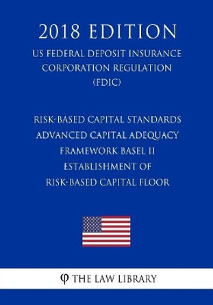 Risk-Based Capital Standards - Advanced Capital Adequacy Framework Basel II - Establishment of Risk-Based Capital Floor (Us Federal Deposit Insurance Corporation Regulation) (Fdic) (2018 Edition) by The Law Library 9781727553628