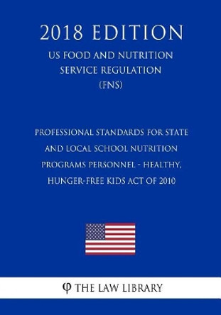 Professional Standards for State and Local School Nutrition Programs Personnel - Healthy, Hunger-Free Kids Act of 2010 (Us Food and Nutrition Service Regulation) (Fns) (2018 Edition) by The Law Library 9781727866933