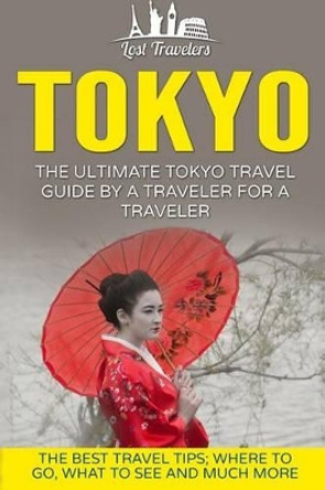 Tokyo: The Ultimate Tokyo Travel Guide by a Traveler for a Traveler: The Best Travel Tips; Where to Go, What to See and Much More by Lost Travelers 9781539037002