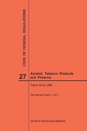 Code of Federal Regulations Title 27, Alcohol, Tobacco Products and Firearms, Parts 40-399, 2017 by Nara 9781640241060