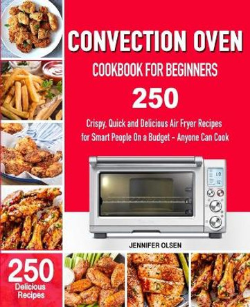 CONVECTION Oven Cookbook for Beginners: 250 Crispy, Quick and Delicious Convection Oven Recipes for Smart People On a Budget - Anyone Can Cook! by Jennifer Olsen 9781710717853