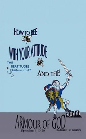 How to Bee with Your Attitude the Beatitudes Matthew 5: 3-12 and the Armor of God Ephesians 6:10-20 by Kathleen K Gibson 9781615796007