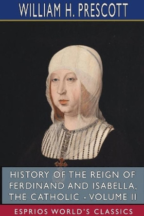 History of the Reign of Ferdinand and Isabella, the Catholic - Volume II (Esprios Classics) by William H Prescott 9781715806842