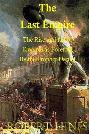 The Last Empire: The Rise and Fall of Empires as Foretold by the Prophet Daniel by Robert Hines 9781518729027