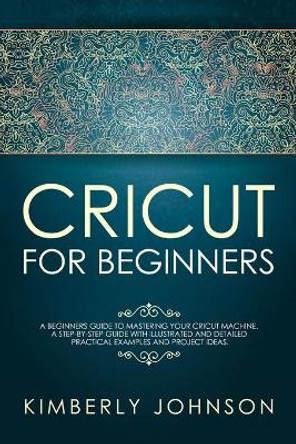 Cricut For Beginners: A Beginner's Guide to Mastering Your Cricut Machine. A Step-by-Step Guide with Illustrated and Detailed Practical Examples and Project Ideas. by Kimberly Johnson 9781690602750