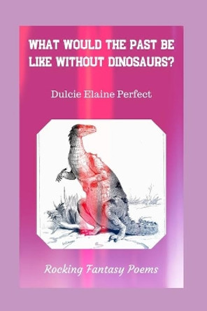 What Would The Past Be Like Without Dinosaurs?: Rocking Fantasy Poems by Dulcie Elaine Perfect 9781671007796