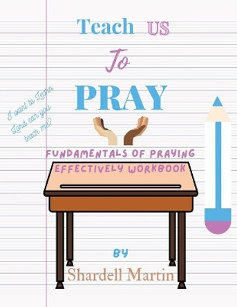 Teach us to Pray Workbook: Fundamentals of Praying Effectively by Shardell Martin 9781737876007