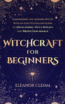 Witchcraft for Beginners: Empowering the Modern Witch with an Easy to Follow Guide to Spellcasting, Wicca Rituals and Protection Magick by Eleanor Clemm 9781739669027