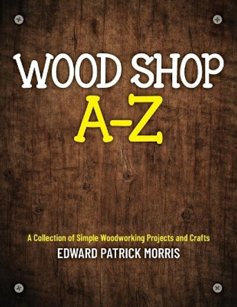 Wood Shop A - Z: A collection of simple woodworking projects and crafts by Edward Patrick Patrick Morris 9781641117081