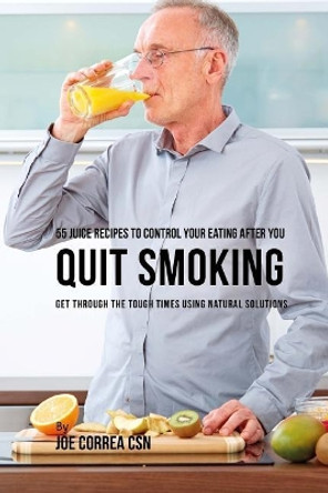 55 Juice Recipes to Control Your Eating After You Quit Smoking: Get Through the Tough Times Using Natural Solutions by Joe Correa Csn 9781717244512