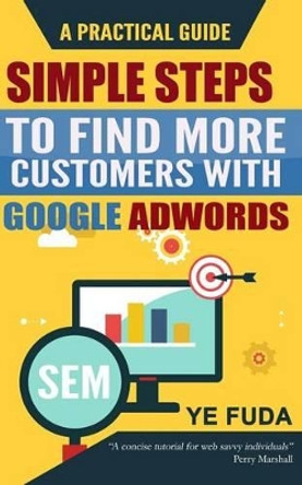 Simple Steps To Find More Customers With Google Adwords: A PRACTICAL GUIDE, Endorsed by Perry Marshall by Fuda Ye 9781522985860