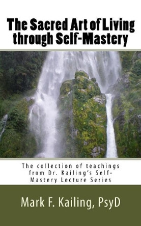 The Sacred Art of Living through Self-Mastery: The collection of teachings from Dr. Kailing's Self-Mastery Lecture Series by Mark F Kailing Psyd 9781530734979