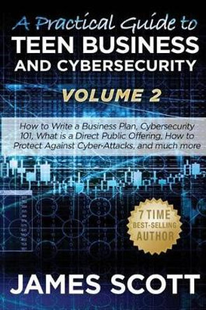 A Practical Guide to Teen Business and Cybersecurity - Volume 2: How to write a business plan, Cybersecurity 101, what is a direct public offering, how to protect against cyber-attacks and much more by James Scott 9781523245611