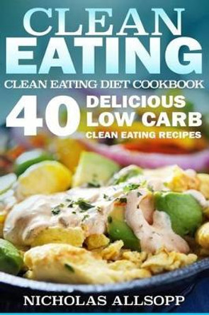 Clean Eating: 40 Delicious Low Carb Clean Eating Recipes to Boost Energy, Make You Feel Good, and Help Lose Weight! by Nicholas Allsopp 9781523415090