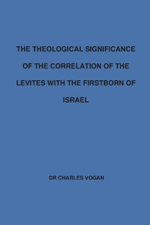 The Theological Significance of the Correlation of the Levites with the Firstborn of Israel by Charles Vogan 9781530894581