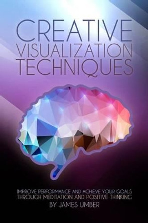 Creative Visualization Techniques: Improve Performance and Achieve Your Goals through Meditation and Positive Thinking by James Umber 9781508724438