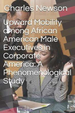 Upward Mobility Among African American Male Executives in Corporate America: A Phenomenological Study by Charles D Newson 9781717868954