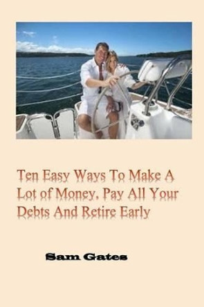 Ten Easy Ways to Make A Lot of Money, Pay All Your Debts and Retire Early by Sam Gates 9781508775393