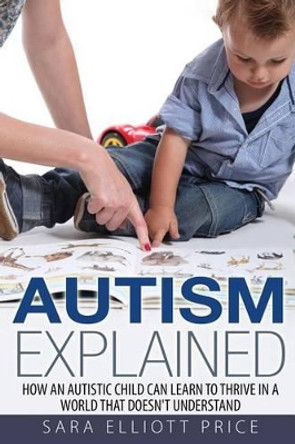 Autism Explained: How an Autistic Child Can Learn to Thrive in a World That Doesn't Understand by Sara Elliott Price 9781511849807