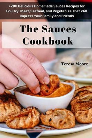 The Sauces Cookbook: +200 Delicious Homemade Sauces Recipes for Poultry, Meat, Seafood, and Vegetables That Will Impress Your Family and Friends by Teresa Moore 9781718076068