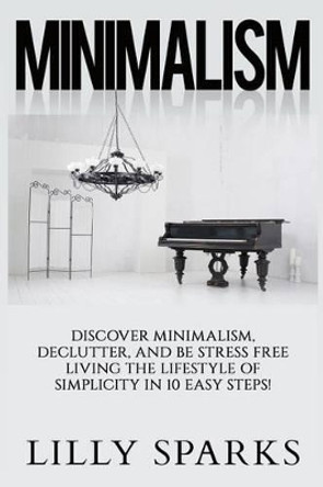 Minimalism - Lilly Sparks: Discover Minimalism, Declutter, And Be Stress Free Living The Lifestyle Of Simplicity In 10 Easy Steps! by Lilly Sparks 9781514138274