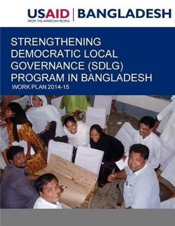 Strengthening Democratic Local Governance (SDLG) Program in Bangladesh: Work Plan 2014-15 by United States Agency for International D 9781507581292