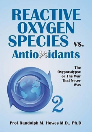 Reactive Oxygen Species vs. Antioxidants: The Oxypocalypse or The War That Never Was by Phd Randolph M Howes MD 9781497450417